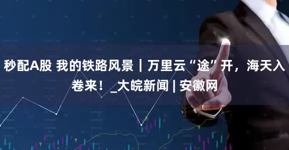 秒配A股 我的铁路风景｜万里云“途”开，海天入卷来！_大皖新闻 | 安徽网
