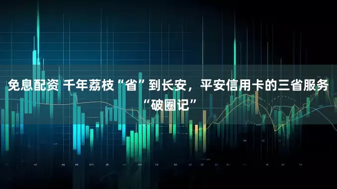 免息配资 千年荔枝“省”到长安，平安信用卡的三省服务“破圈记”