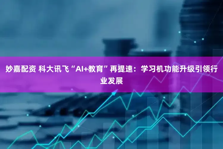 妙嘉配资 科大讯飞“AI+教育”再提速：学习机功能升级引领行业发展
