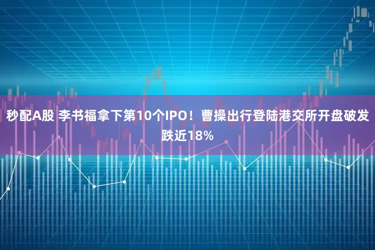 秒配A股 李书福拿下第10个IPO！曹操出行登陆港交所开盘破发跌近18%