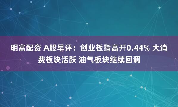 明富配资 A股早评：创业板指高开0.44% 大消费板块活跃 油气板块继续回调