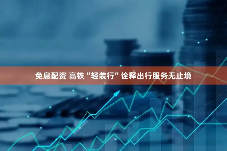 免息配资 高铁“轻装行”诠释出行服务无止境