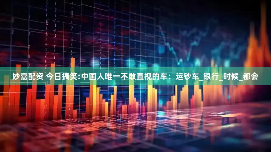 妙嘉配资 今日搞笑:中国人唯一不敢直视的车：运钞车_银行_时候_都会