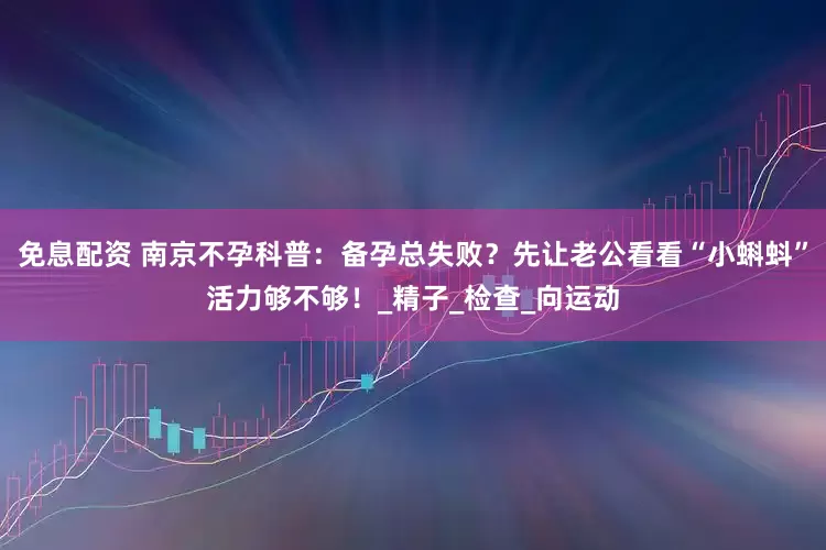免息配资 南京不孕科普：备孕总失败？先让老公看看“小蝌蚪”活力够不够！_精子_检查_向运动
