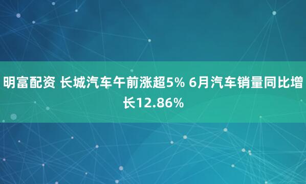 明富配资 长城汽车午前涨超5% 6月汽车销量同比增长12.86%