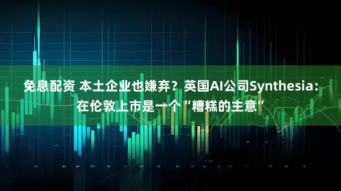 免息配资 本土企业也嫌弃？英国AI公司Synthesia：在伦敦上市是一个“糟糕的主意”