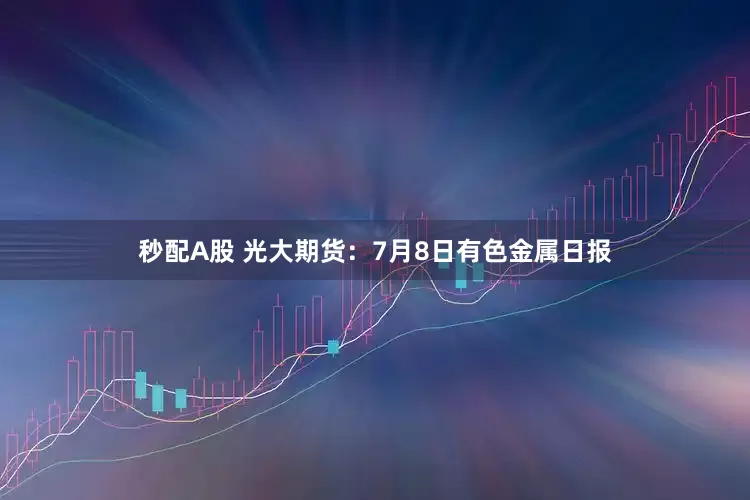 秒配A股 光大期货：7月8日有色金属日报