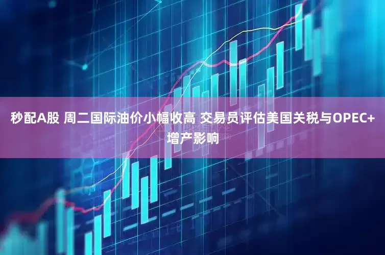 秒配A股 周二国际油价小幅收高 交易员评估美国关税与OPEC+增产影响