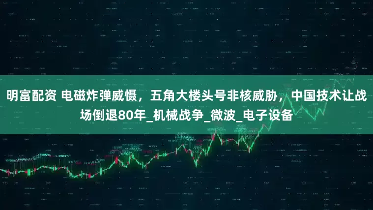明富配资 电磁炸弹威慑，五角大楼头号非核威胁，中国技术让战场倒退80年_机械战争_微波_电子设备