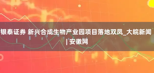 银泰证券 新兴合成生物产业园项目落地双凤_大皖新闻 | 安徽网