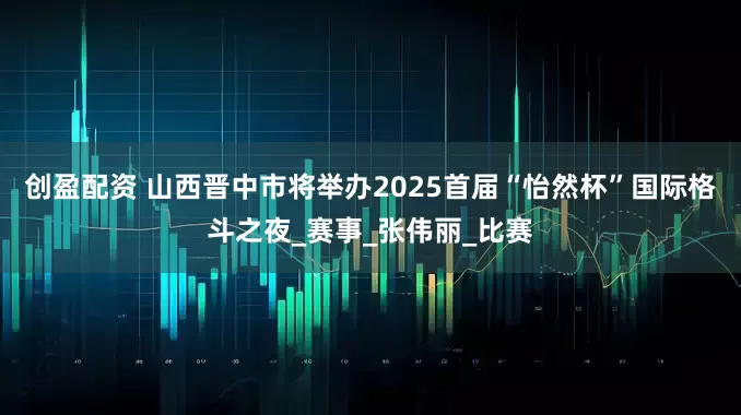创盈配资 山西晋中市将举办2025首届“怡然杯”国际格斗之夜_赛事_张伟丽_比赛