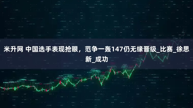米升网 中国选手表现抢眼，范争一轰147仍无缘晋级_比赛_徐思新_成功