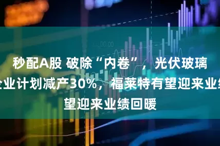 秒配A股 破除“内卷”，光伏玻璃头部企业计划减产30%，福莱特有望迎来业绩回暖