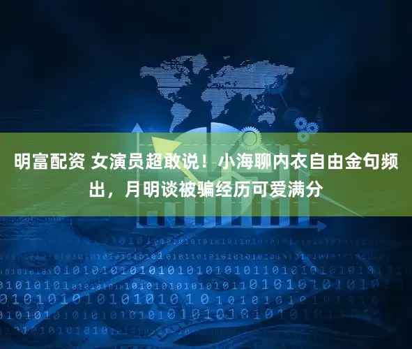 明富配资 女演员超敢说！小海聊内衣自由金句频出，月明谈被骗经历可爱满分