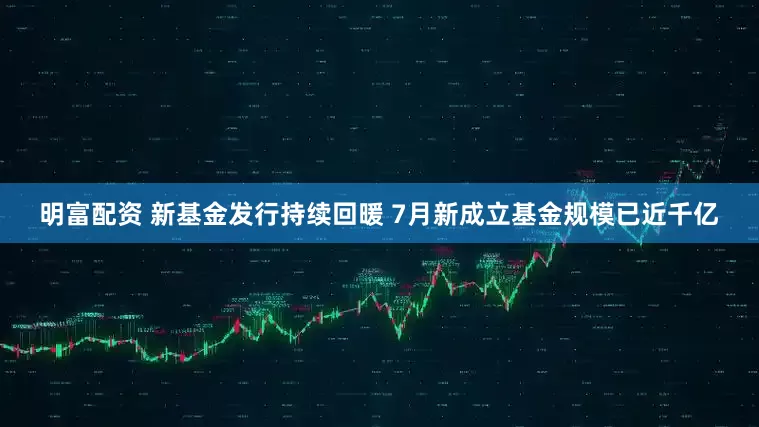 明富配资 新基金发行持续回暖 7月新成立基金规模已近千亿