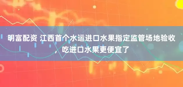 明富配资 江西首个水运进口水果指定监管场地验收，吃进口水果更便宜了