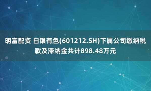 明富配资 白银有色(601212.SH)下属公司缴纳税款及滞纳金共计898.48万元