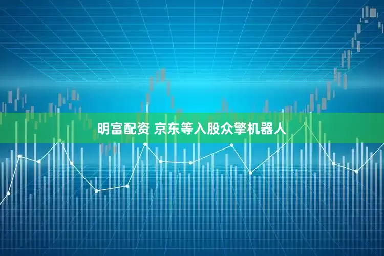 明富配资 京东等入股众擎机器人