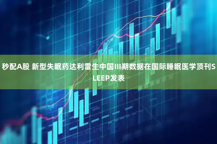 秒配A股 新型失眠药达利雷生中国Ⅲ期数据在国际睡眠医学顶刊SLEEP发表