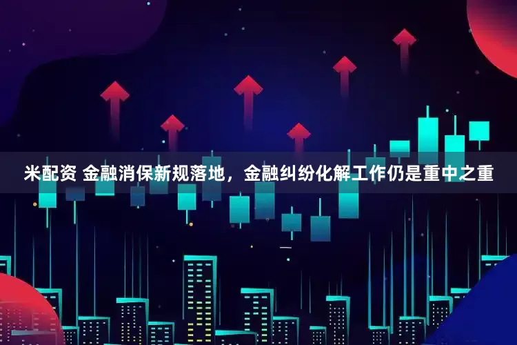 米配资 金融消保新规落地，金融纠纷化解工作仍是重中之重