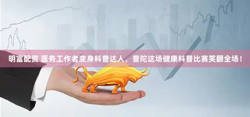 明富配资 医务工作者变身科普达人，普陀这场健康科普比赛笑翻全场！