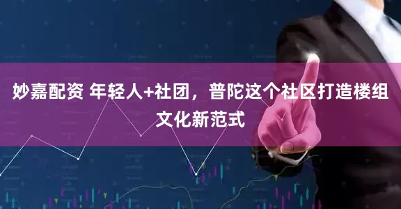 妙嘉配资 年轻人+社团，普陀这个社区打造楼组文化新范式