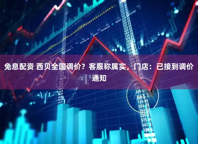免息配资 西贝全国调价？客服称属实，门店：已接到调价通知