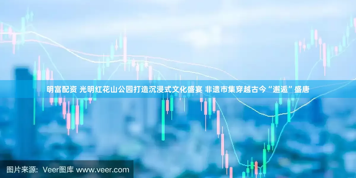 明富配资 光明红花山公园打造沉浸式文化盛宴 非遗市集穿越古今“邂逅”盛唐