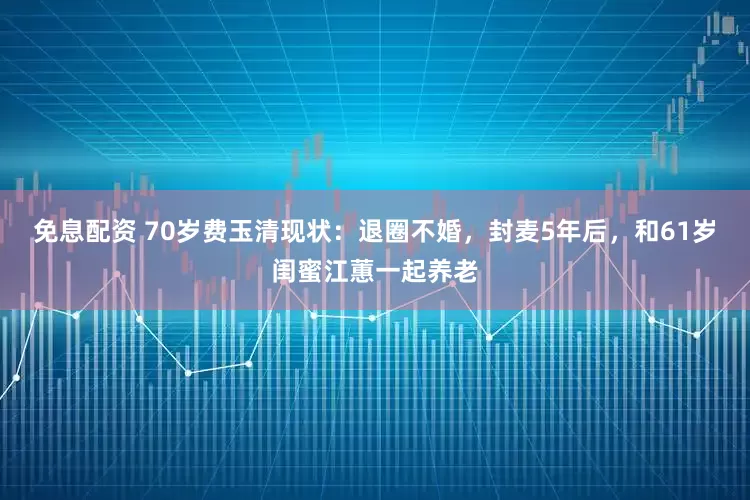 免息配资 70岁费玉清现状：退圈不婚，封麦5年后，和61岁闺蜜江蕙一起养老