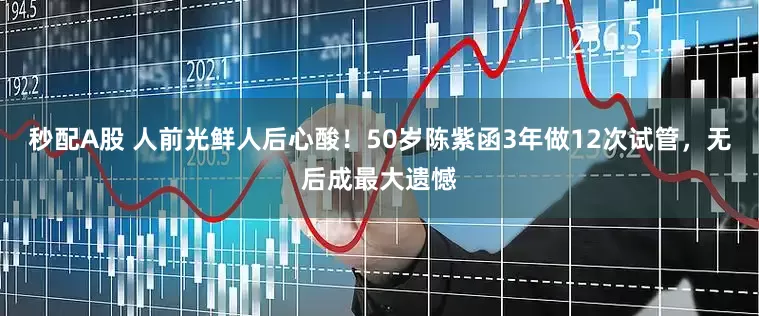 秒配A股 人前光鲜人后心酸！50岁陈紫函3年做12次试管，无后成最大遗憾