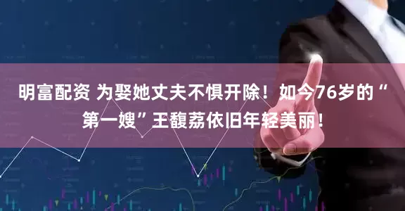 明富配资 为娶她丈夫不惧开除！如今76岁的“第一嫂”王馥荔依旧年轻美丽！