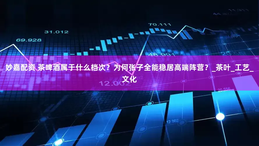 妙嘉配资 茶啤酒属于什么档次？为何张子全能稳居高端阵营？_茶叶_工艺_文化