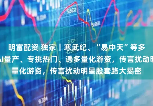 明富配资 独家|寒武纪、“易中天”等多股又频遭袭扰!AI量产、专挑热门、诱多量化游资,传言扰动明星股套路大揭密