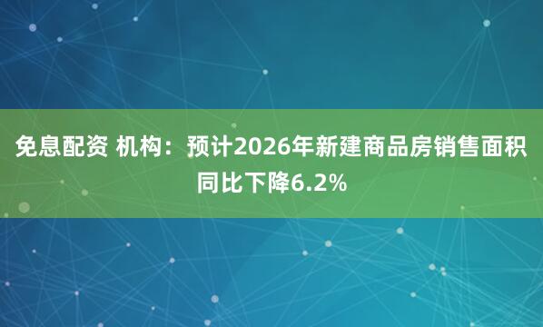 免息配资 机构：预计2026年新建商品房销售面积同比下降6.2%