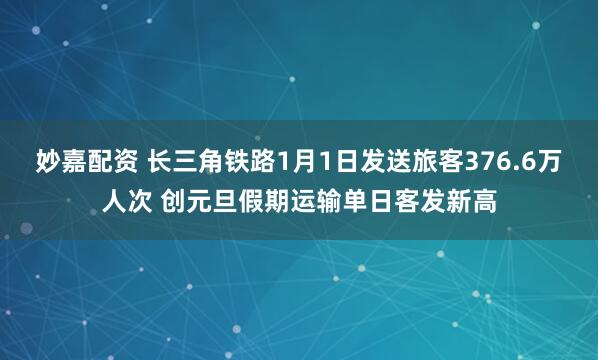 妙嘉配资 长三角铁路1月1日发送旅客376.6万人次 创元旦假期运输单日客发新高