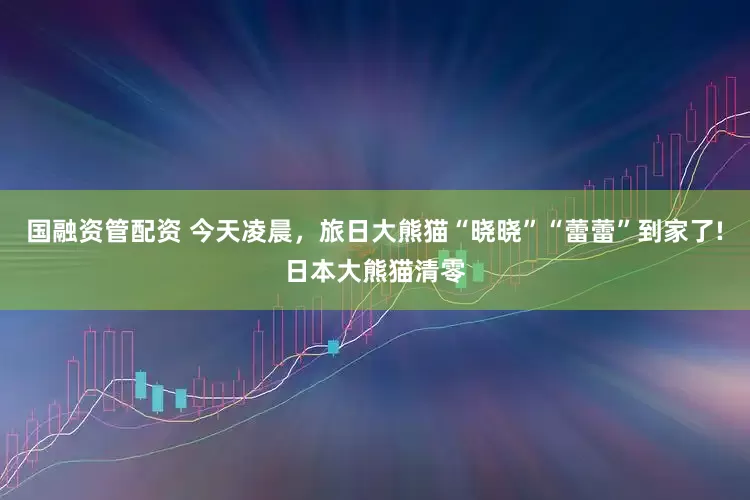 国融资管配资 今天凌晨，旅日大熊猫“晓晓”“蕾蕾”到家了!日本大熊猫清零