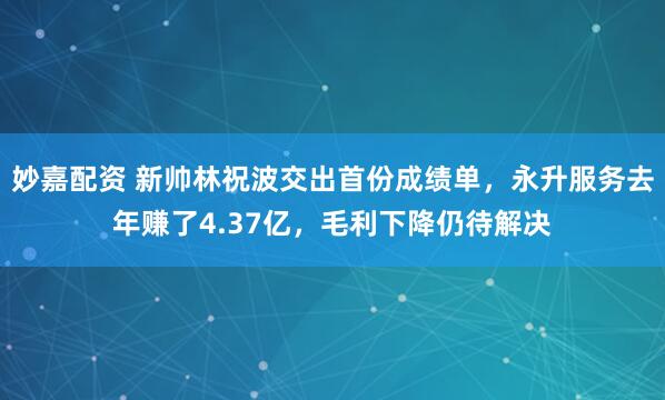 妙嘉配资 新帅林祝波交出首份成绩单，永升服务去年赚了4.37亿，毛利下降仍待解决