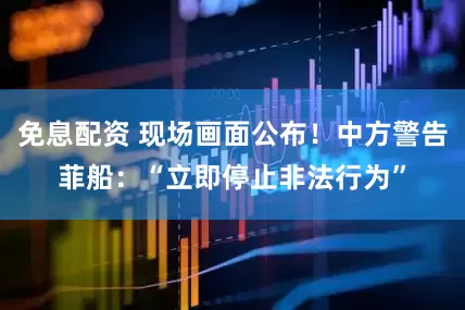 免息配资 现场画面公布！中方警告菲船：“立即停止非法行为”