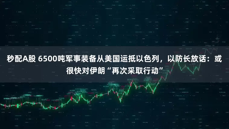 秒配A股 6500吨军事装备从美国运抵以色列，以防长放话：或很快对伊朗“再次采取行动”