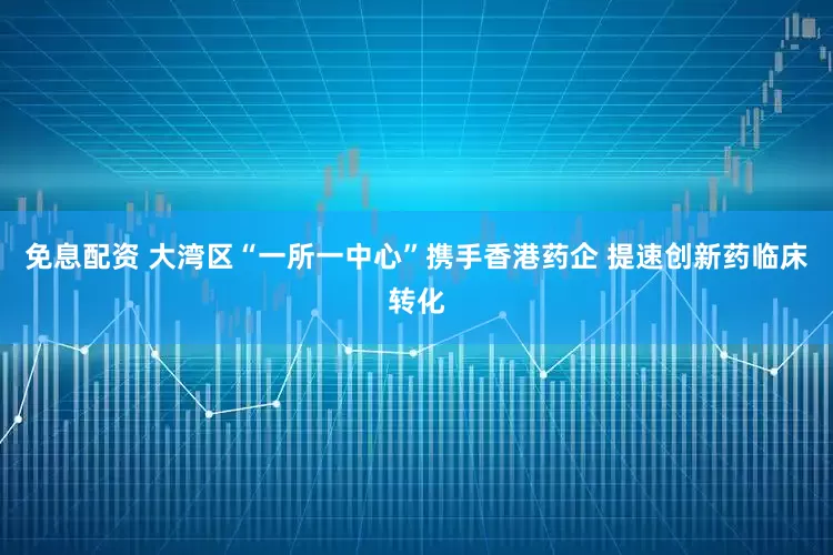 免息配资 大湾区“一所一中心”携手香港药企 提速创新药临床转化