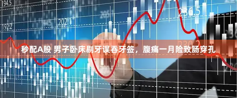 秒配A股 男子卧床剔牙误吞牙签，腹痛一月险致肠穿孔
