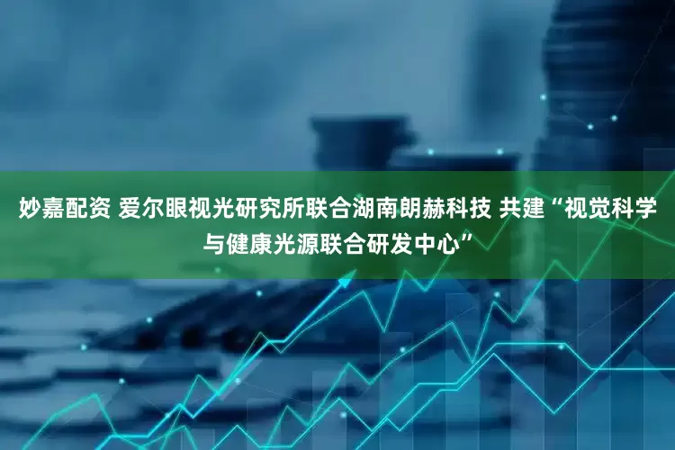 妙嘉配资 爱尔眼视光研究所联合湖南朗赫科技 共建“视觉科学与健康光源联合研发中心”