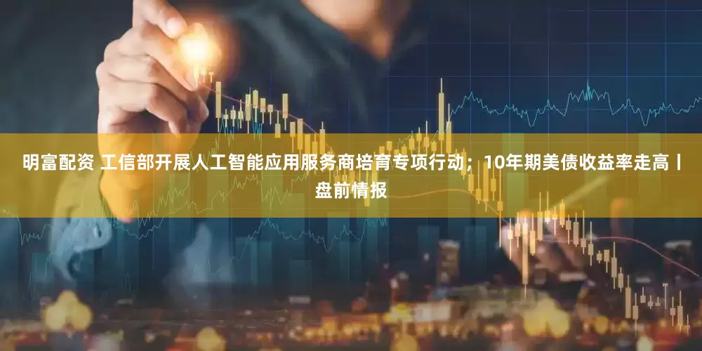 明富配资 工信部开展人工智能应用服务商培育专项行动；10年期美债收益率走高丨盘前情报