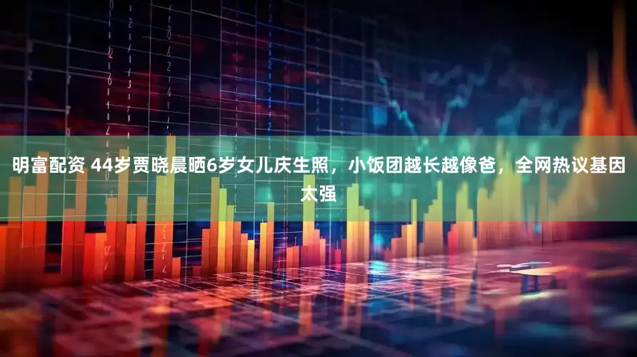 明富配资 44岁贾晓晨晒6岁女儿庆生照,小饭团越长越像爸,全网热议基因太强